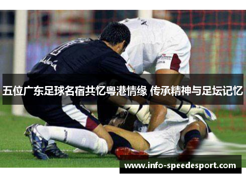 五位广东足球名宿共忆粤港情缘 传承精神与足坛记忆