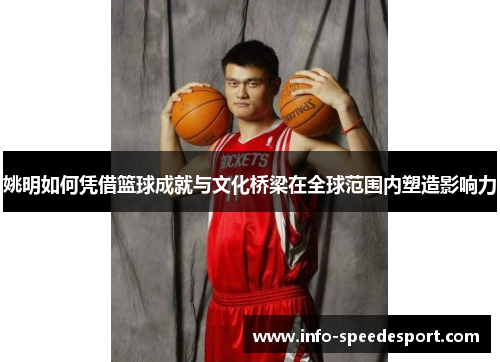 姚明如何凭借篮球成就与文化桥梁在全球范围内塑造影响力